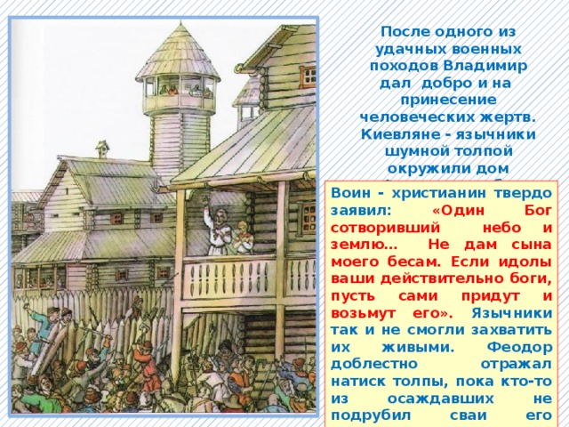 После одного из удачных военных походов Владимир дал добро и на принесение человеческих жертв. Киевляне - язычники шумной толпой окружили дом Феодора, чтобы забрать его сына Иоанна в намеченную жертву идолам. Воин - христианин твердо заявил: «Один Бог сотворивший небо и землю… Не дам сына моего бесам. Если идолы ваши действительно боги, пусть сами придут и возьмут его». Язычники так и не смогли захватить их живыми. Феодор доблестно отражал натиск толпы, пока кто-то из осаждавших не подрубил сваи его жилища. Христиане – мученики были погребены под развалинами. 