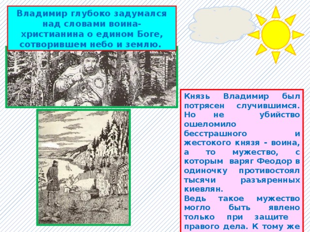 Владимир глубоко задумался над словами воина-христианина о едином Боге, сотворившем небо и землю. Князь Владимир был потрясен случившимся. Но не убийство ошеломило бесстрашного и жестокого князя - воина, а то мужество, с которым варяг Феодор в одиночку противостоял тысячи разъяренных киевлян. Ведь такое мужество могло быть явлено только при защите правого дела. К тому же Феодор был известен как благородный, честный и умный воин. Он был одним из лучших княжеских дружинников. 