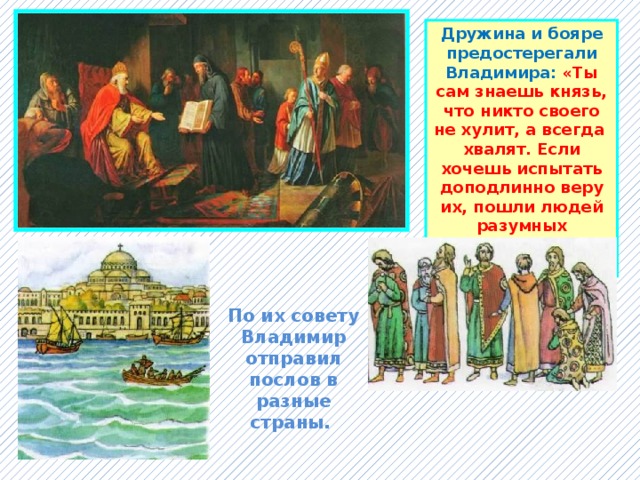 Дружина и бояре предостерегали Владимира: «Ты сам знаешь князь, что никто своего не хулит, а всегда хвалят. Если хочешь испытать доподлинно веру их, пошли людей разумных испытать на месте, чья вера лучше». По их совету Владимир отправил послов в разные страны. 
