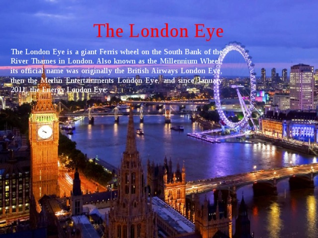 The London Eye The London Eye is a giant Ferris wheel on the South Bank of the River Thames in London. Also known as the Millennium Wheel, its official name was originally the British Airways London Eye, then the Merlin Entertainments London Eye, and since January 2011, the Energy London Eye.  