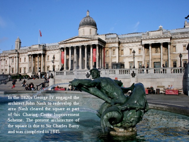 In the 1820s George IV engaged the architect John Nash to redevelop the area. Nash cleared the square as part of his Charing Cross Improvement Scheme. The present architecture of the square is due to Sir Charles Barry and was completed in 1845. 