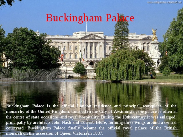Buckingham Palace  Buckingham Palace is the official London residence and principal workplace of the monarchy of the United Kingdom. Located in the City of Westminster, the palace is often at the centre of state occasions and royal hospitality. During the 19th century it was enlarged, principally by architects John Nash and Edward Blore, forming three wings around a central courtyard. Buckingham Palace finally became the official royal palace of the British monarch on the accession of Queen Victoria in 1837. 