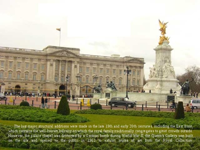 The last major structural additions were made in the late 19th and early 20th centuries, including the East front, which contains the well-known balcony on which the royal family traditionally congregates to greet crowds outside. However, the palace chapel was destroyed by a German bomb during World War II; the Queen's Gallery was built on the site and opened to the public in 1962 to exhibit works of art from the Royal Collection.   