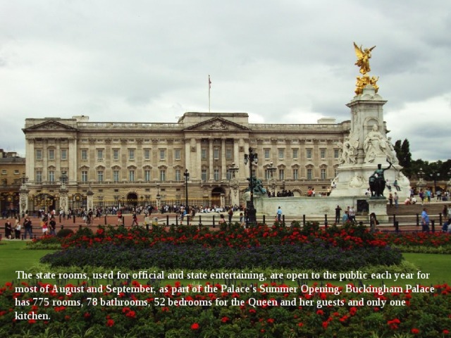 The state rooms, used for official and state entertaining, are open to the public each year for most of August and September, as part of the Palace's Summer Opening. Buckingham Palace has 775 rooms, 78 bathrooms, 52 bedrooms for the Queen and her guests and only one kitchen. 