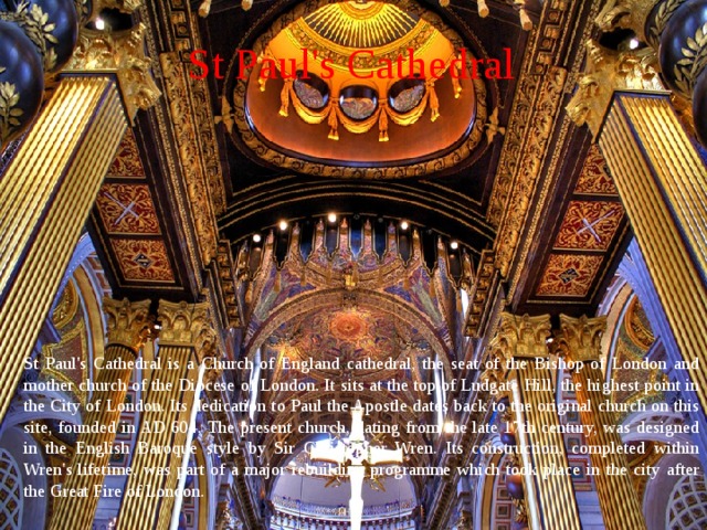 St Paul's Cathedral St Paul's Cathedral is a Church of England cathedral, the seat of the Bishop of London and mother church of the Diocese of London. It sits at the top of Ludgate Hill, the highest point in the City of London. Its dedication to Paul the Apostle dates back to the original church on this site, founded in AD 604. The present church, dating from the late 17th century, was designed in the English Baroque style by Sir Christopher Wren. Its construction, completed within Wren's lifetime, was part of a major rebuilding programme which took place in the city after the Great Fire of London. 