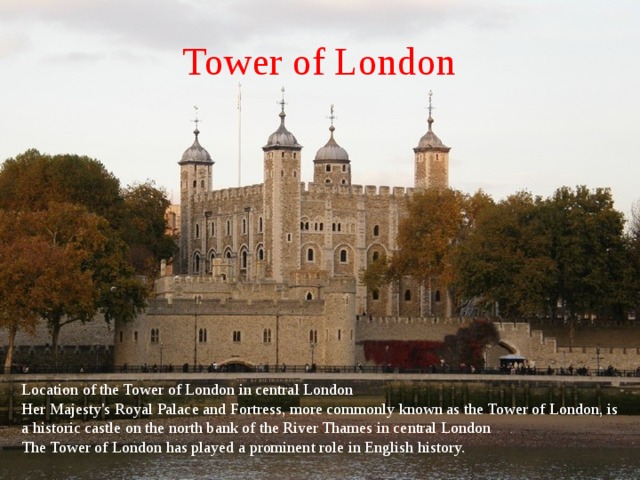 Tower of London Location of the Tower of London in central London Her Majesty's Royal Palace and Fortress, more commonly known as the Tower of London, is a historic castle on the north bank of the River Thames in central London The Tower of London has played a prominent role in English history. 