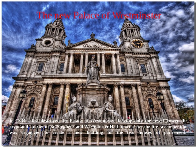 The new Palace of Westminster   In 1834 a fire destroyed the Palace of Westminster, leaving only the Jewel Tower, the crypt and cloister of St. Stephens and Westminster Hall intact. After the fire, a competition was organized to create a new building for the two houses of parliament.    