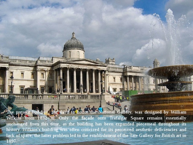 The present building, the third to house the National Gallery, was designed by William Wilkins from 1832–38. Only the façade onto Trafalgar Square remains essentially unchanged from this time, as the building has been expanded piecemeal throughout its history. Wilkins's building was often criticized for its perceived aesthetic deficiencies and lack of space; the latter problem led to the establishment of the Tate Gallery for British art in 1897. 