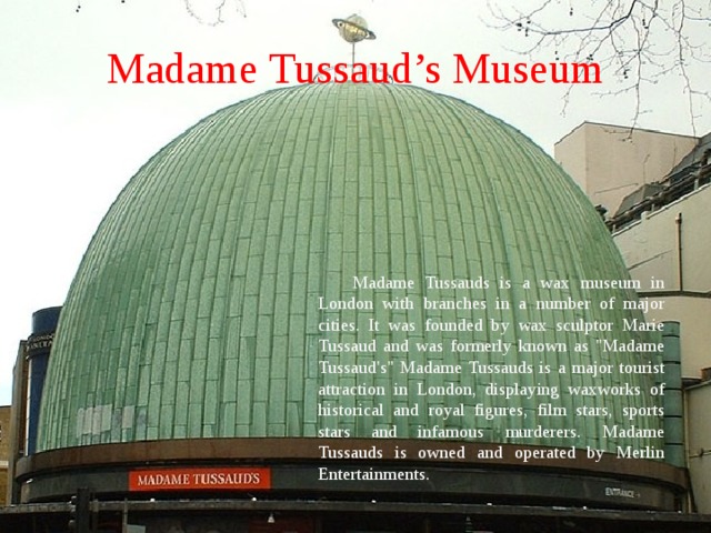Madame  Tussaud’s Museum Madame Tussauds is a wax museum in London with branches in a number of major cities. It was founded by wax sculptor Marie Tussaud and was formerly known as 