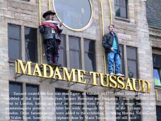 Tussaud created her first wax man figure, of Voltaire, in 1777.Other famous people she modeled at that time include Jean-Jacques Rousseau and Benjamin Franklin. In 1802 she went to London, having accepted an invitation from Paul Philidor, a magic lantern and phantasmagoria pioneer, to exhibit her work alongside his show at the Lyceum Theatre, London. Other famous people were added to the exhibition, including Horatio Nelson, and Sir Walter Scott. Some of the sculptures done by Marie Tussaud herself still exist. 