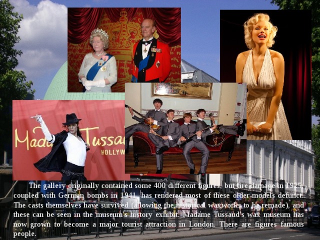 The gallery originally contained some 400 different figures, but fire damage in 1925, coupled with German bombs in 1941, has rendered most of these older models defunct. The casts themselves have survived (allowing the historical waxworks to be remade), and these can be seen in the museum's history exhibit. Madame Tussaud's wax museum has now grown to become a major tourist attraction in London. There are figures famous people. 