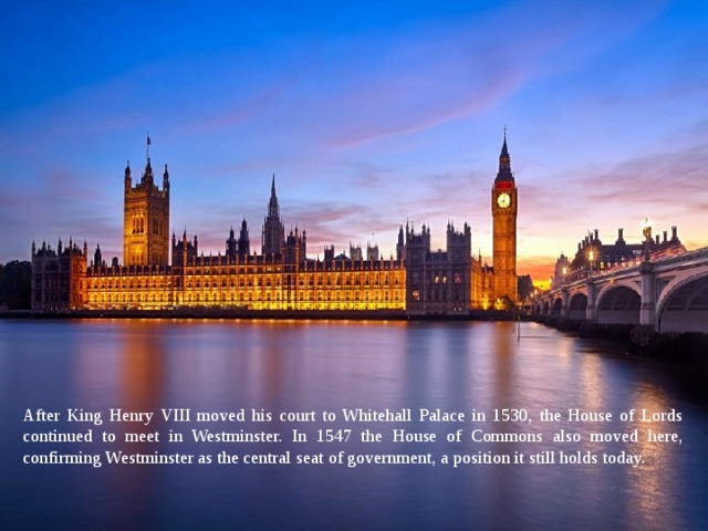 After King Henry VIII moved his court to Whitehall Palace in 1530, the House of Lords continued to meet in Westminster. In 1547 the House of Commons also moved here, confirming Westminster as the central seat of government, a position it still holds today. 