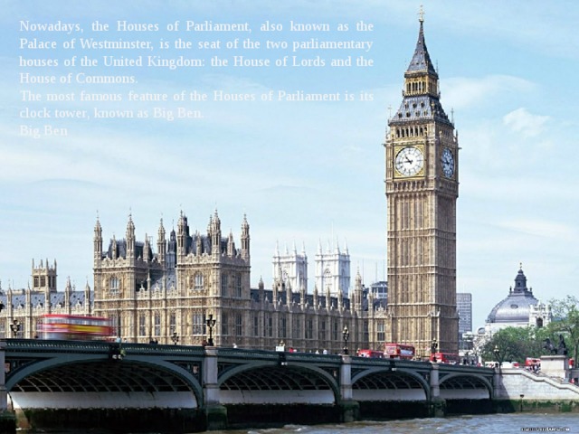 Nowadays, the Houses of Parliament, also known as the Palace of Westminster, is the seat of the two parliamentary houses of the United Kingdom: the House of Lords and the House of Commons. The most famous feature of the Houses of Parliament is its clock tower, known as Big Ben. Big Ben 