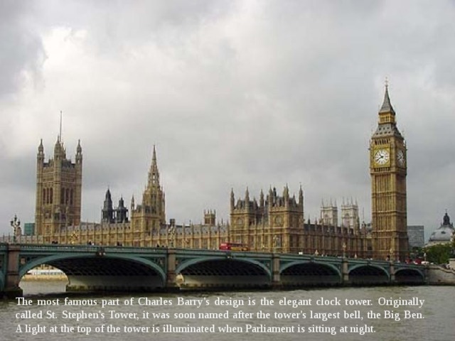 The most famous part of Charles Barry's design is the elegant clock tower. Originally called St. Stephen's Tower, it was soon named after the tower's largest bell, the Big Ben. A light at the top of the tower is illuminated when Parliament is sitting at night. 