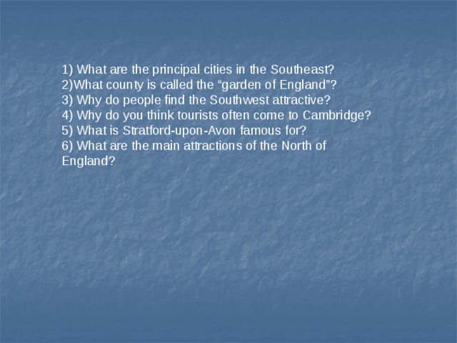 1) What are the principal cities in the Southeast? 2)What county is called the “garden of England”? 3) Why do people find the Southwest attractive? 4) Why do you think tourists often come to Cambridge? 5) What is Stratford-upon-Avon famous for? 6) What are the main attractions of the North of England? 