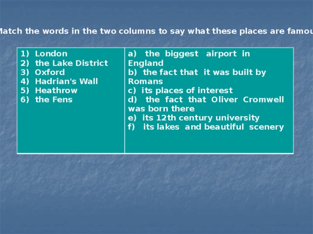 Match the words in the two columns to say what these places are famous for. 1) London 2) the Lake District a) the biggest airport in England 3) Oxford b) the fact that it was built by Romans 4) Hadrian's Wall c) its places of interest 5) Heathrow d) the fact that Oliver Cromwell was born there 6) the Fens e) its 12th century university f) its lakes and beautiful scenery  