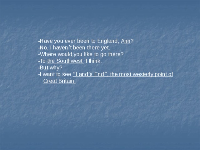 -Have you ever been to England, Ann ? -No, I haven ’ t been there yet. -Where would you like to go there? -To the Southwest I think. -But why? -I want to see “ Land ’ s End ” , the most westerly point of Great Britain. 