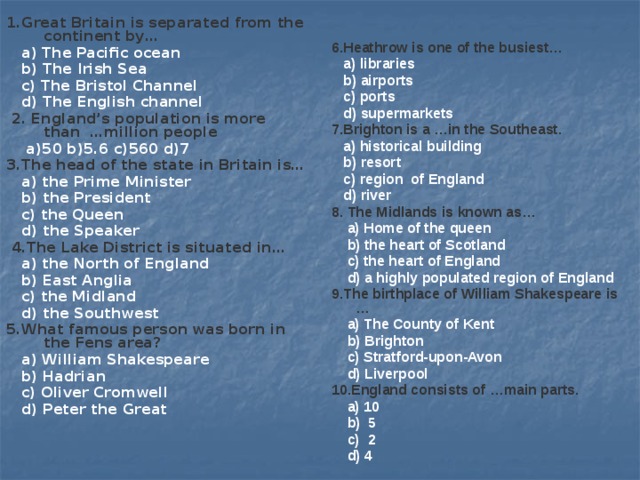 1.Great Britain is separated from the continent by… 6.Heathrow is one of the busiest…  a) libraries  a) The Pacific ocean  b) airports  b) The Irish Sea  c) The Bristol Channel  c) ports  d) supermarkets  d) The English channel   2. England’s population is more than …million people 7.Brighton is a …in the Southeast.  a) historical building  a)50 b)5.6 c)560 d)7 3.The head of the state in Britain is…  b) resort  c) region of England  a) the Prime Minister  d) river  b) the President  c) the Queen 8. The Midlands is known as…  a) Home of the queen  d) the Speaker  b) the heart of Scotland  4.The Lake District is situated in…   c) the heart of England  a) the North of England  d) a highly populated region of England  b) East Anglia 9.The birthplace of William Shakespeare is …  c) the Midland  a) The County of Kent  d) the Southwest  b) Brighton 5.What famous person was born in the Fens area?  a) William Shakespeare  c) Stratford-upon-Avon  b) Hadrian  d) Liverpool  c) Oliver Cromwell 10.England consists of …main parts.  d) Peter the Great  a) 10   b) 5  c) 2   d) 4  