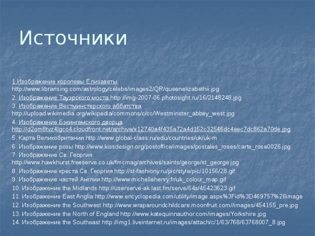Источники 1.Изображение королевы Елизаветы http://www.librarising.com/astrology/celebs/images2/QR/queenelizabethii.jpg 2. Изображение Тауэрского моста http://img-2007-06.photosight.ru/16/2148248.jpg 3. Изображение Вестминстерского аббатства http://upload.wikimedia.org/wikipedia/commons/c/cc/Westminster_abbey_west.jpg 4. Изображение Бэкингемского дворца http://d2om8tvz4lgco4.cloudfront.net/archive/x12740a4f435a72a4d152c32546dc4eec7dc862a70de.jpg 5. Карта Великобритании http://www.global-class.ru/edu/countries/uk/uk-m 6. Изображение розы http://www.kissdesign.org/postoffice/images/postales_roses/carte_rose0026.jpg 7. Изображение Св. Георгия http://www.hawkhurst.freeserve.co.uk/fmcmag/archives/saints/george/st_george.jpg 8. Изображение креста Св. Георгия http://st-fashiony.ru/pic/style/pic/10156/28.gif 9. Изображение частей Англии http://www.michellehenry.fr/uk_colour_map.gif 10. Изображение the Midlands http://userserve-ak.last.fm/serve/64s/45423623.gif 11. Изображение East Anglia http://www.encyclopedia.com/utility/image.aspx%3Fid%3D469757%26image 12. Изображение the Southwest http://www.wraparoundchildcare.moonfruit.com//images/454155_pre.jpg 13. Изображение the North of England http://www.katequinnauthor.com/images/Yorkshire.jpg 14. Изображение the Southeast http://img1.liveinternet.ru/images/attach/c/1/63/768/63768007_8.jpg 