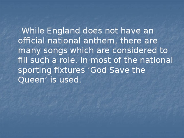  While England does not have an official national anthem, there are many songs which are considered to fill such a role. In most of the national sporting fixtures ‘God Save the Queen’ is used. 