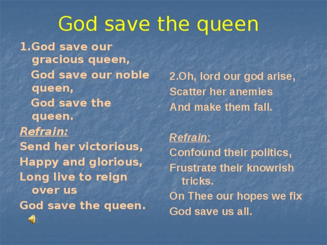 God save the queen 1.God save our gracious queen, 2.Oh, lord our god arise,  God save our noble queen, Scatter her anemies  God save the queen. And make them fall. Refrain:  Send her victorious, Refrain: Happy and glorious, Confound their politics, Long live to reign over us Frustrate their knowrish tricks. God save the queen. On Thee our hopes we fix God save us all. 