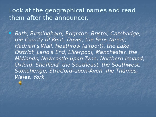 Look at the geographical names and read them after the announcer.   Bath, Birmingham, Brighton, Bristol, Cambridge, the County of Kent, Dover, the Fens (area), Hadrian's Wall, Heathrow (airport), the Lake District, Land's End, Liverpool, Manchester, the Midlands, Newcastle-upon-Tyne, Northern Ireland, Oxford, Sheffield, the Southeast, the Southwest, Stonehenge, Stratford-upon-Avon, the Thames, Wales, York 