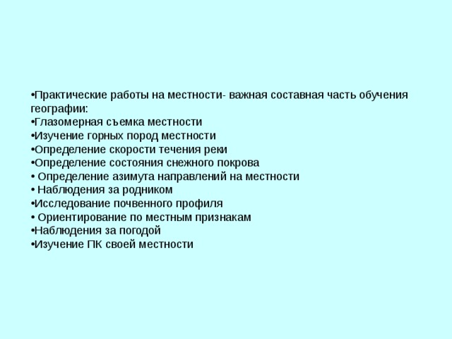 Практические работы на местности- важная составная часть обучения географии: Глазомерная съемка местности Изучение горных пород местности Определение скорости течения реки Определение состояния снежного покрова  Определение азимута направлений на местности  Наблюдения за родником Исследование почвенного профиля  Ориентирование по местным признакам Наблюдения за погодой Изучение ПК своей местности 