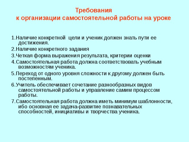 Требования  к организации самостоятельной работы на уроке    1.Наличие конкретной цели и ученик должен знать пути ее достижения. 2.Наличие конкретного задания 3.Четкая форма выражения результата, критерии оценки 4.Самостоятельная работа должна соответствовать учебным возможностям ученика. 5.Переход от одного уровня сложности к другому должен быть постепенным. 6.Учитель обеспечивает сочетание разнообразных видов самостоятельной работы и управление самим процессом работы. 7.Самостоятельная работа должна иметь минимум шаблонности, ибо основная ее задача-развитие познавательных способностей, инициативы и творчества ученика. 