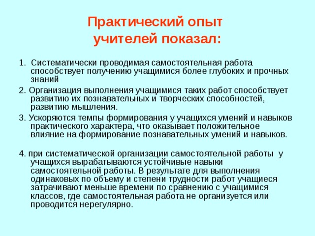 Практический опыт  учителей показал: Систематически проводимая самостоятельная работа способствует получению учащимися более глубоких и прочных знаний 2. Организация выполнения учащимися таких работ способствует развитию их познавательных и творческих способностей, развитию мышления. 3. Ускоряются темпы формирования у учащихся умений и навыков практического характера, что оказывает положительное влияние на формирование познавательных умений и навыков.   4. при систематической организации самостоятельной работы у учащихся вырабатываются устойчивые навыки самостоятельной работы. В результате для выполнения одинаковых по объему и степени трудности работ учащиеся затрачивают меньше времени по сравнению с учащимися классов, где самостоятельная работа не организуется или проводится нерегулярно. 