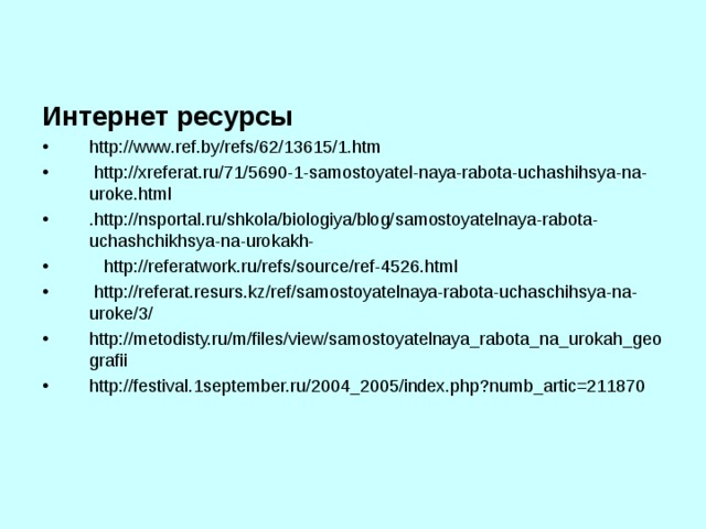 Интернет ресурсы http :// www . ref . by / refs /62/13615/1. htm  http :// xreferat . ru /71/5690-1- samostoyatel - naya - rabota - uchashihsya - na - uroke . html  . http :// nsportal . ru / shkola / biologiya / blog / samostoyatelnaya - rabota - uchashchikhsya - na - urokakh -  http://referatwork.ru/refs/source/ref-4526.html  http://referat.resurs.kz/ref/samostoyatelnaya-rabota-uchaschihsya-na-uroke/3/ http://metodisty.ru/m/files/view/samostoyatelnaya_rabota_na_urokah_geografii http://festival.1september.ru/2004_2005/index.php?numb_artic=211870 