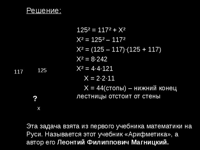 Решение: 125 ² = 117 ² + Х ² X ² = 125 ² – 117 ² X ² = (125 – 117) · (125 + 117) X ² = 8 · 242 X ² = 4 · 4 · 121  X = 2 · 2 · 11  X = 44(стопы) – нижний конец лестницы отстоит от стены 125 117 ? х Эта задача взята из первого учебника математики на Руси. Называется этот учебник «Арифметика», а автор его Леонтий Филиппович Магницкий. 