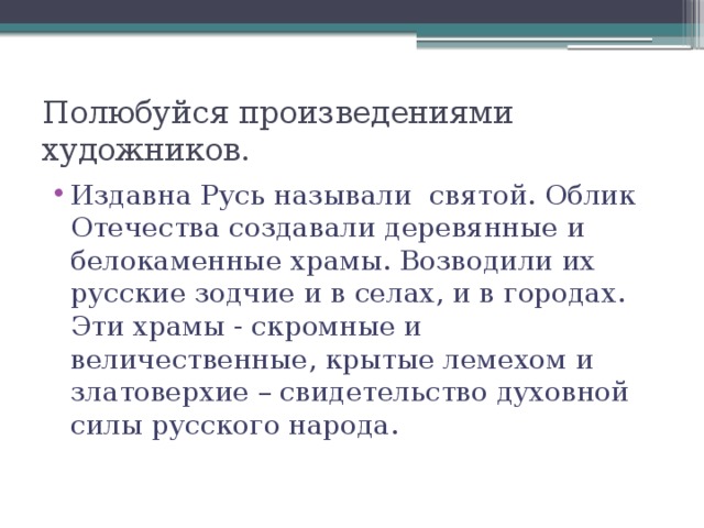 Полюбуйся произведениями художников. Издавна Русь называли святой. Облик Отечества создавали деревянные и белокаменные храмы. Возводили их русские зодчие и в селах, и в городах. Эти храмы - скромные и величественные, крытые лемехом и златоверхие – свидетельство духовной силы русского народа. 