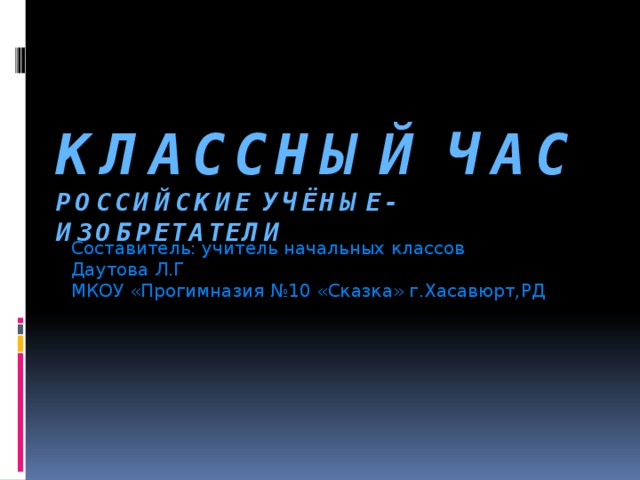 КЛАССНЫЙ ЧАС  РОССИЙСКИЕ УЧЁНЫЕ-ИЗОБРЕТАТЕЛИ Составитель: учитель начальных классов Даутова Л.Г МКОУ «Прогимназия №10 «Сказка» г.Хасавюрт,РД 