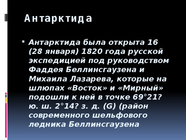  Антарктида Антарктида была открыта 16 (28 января) 1820 года русской экспедицией под руководством Фаддея Беллинсгаузена и Михаила Лазарева, которые на шлюпах «Восток» и «Мирный» подошли к ней в точке 69°21? ю. ш. 2°14? з. д. (G) (район современного шельфового ледника Беллинсгаузена 