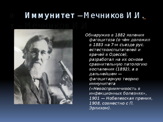 И Иммунитет  – Мечников И.И.  т   – Мечников И.И Обнаружив в 1882 явления фагоцитоза (о чём доложил в 1883 на 7-м съезде рус. естествоиспытателей и врачей в Одессе), разработал на их основе сравнительную патологию воспаления (1892), а в дальнейшем — фагоцитарную теорию иммунитета («Невосприимчивость в инфекционных болезнях», 1901 — Нобелевская премия, 1908, совместно с П. Эрлихом). 