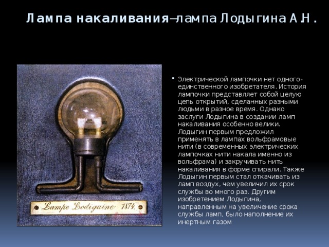 Лампа накаливания –лампа Лодыгина А.Н.    Электрической лампочки нет одного-единственного изобретателя. История лампочки представляет собой целую цепь открытий, сделанных разными людьми в разное время. Однако заслуги Лодыгина в создании ламп накаливания особенно велики. Лодыгин первым предложил применять в лампах вольфрамовые нити (в современных электрических лампочках нити накала именно из вольфрама) и закручивать нить накаливания в форме спирали. Также Лодыгин первым стал откачивать из ламп воздух, чем увеличил их срок службы во много раз. Другим изобретением Лодыгина, направленным на увеличение срока службы ламп, было наполнение их инертным газом 
