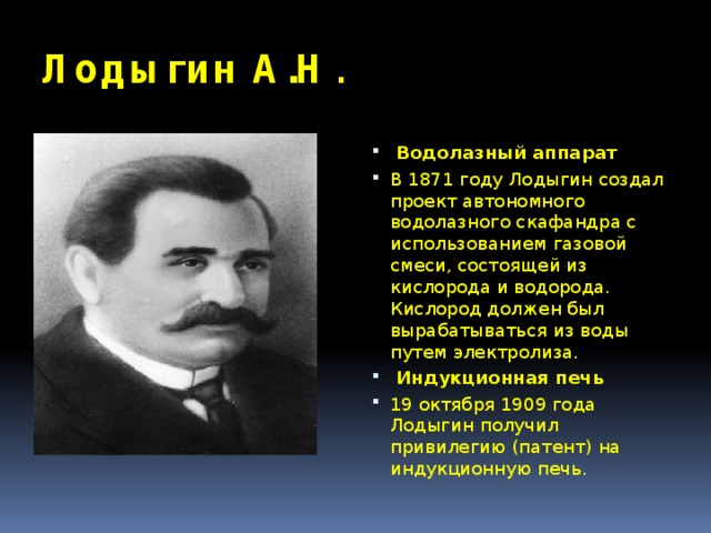 Лодыгин А.Н .  Водолазный аппарат В 1871 году Лодыгин создал проект автономного водолазного скафандра с использованием газовой смеси, состоящей из кислорода и водорода. Кислород должен был вырабатываться из воды путем электролиза.  Индукционная печь 19 октября 1909 года Лодыгин получил привилегию (патент) на индукционную печь. 