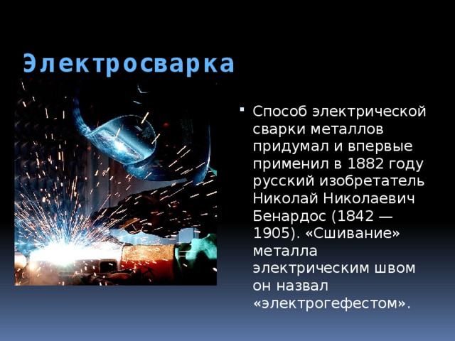  Электросварка   Способ электрической сварки металлов придумал и впервые применил в 1882 году русский изобретатель Николай Николаевич Бенардос (1842 — 1905). «Сшивание» металла электрическим швом он назвал «электрогефестом». 