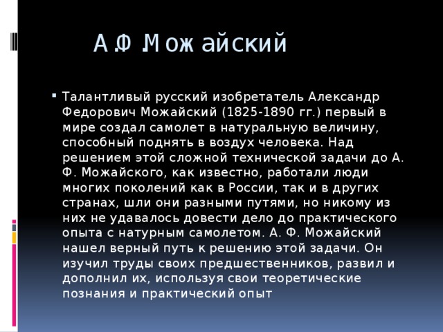  А.Ф.Можайский Талантливый русский изобретатель Александр Федорович Можайский (1825-1890 гг.) первый в мире создал самолет в натуральную величину, способный поднять в воздух человека. Над решением этой сложной технической задачи до А. Ф. Можайского, как известно, работали люди многих поколений как в России, так и в других странах, шли они разными путями, но никому из них не удавалось довести дело до практического опыта с натурным самолетом. А. Ф. Можайский нашел верный путь к решению этой задачи. Он изучил труды своих предшественников, развил и дополнил их, используя свои теоретические познания и практический опыт 