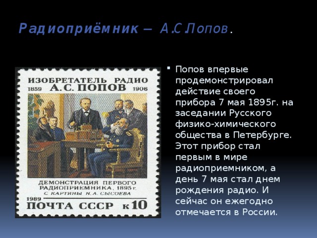 Радиоприёмник  — А.С.Попов .   Попов впервые продемонстрировал действие своего прибора 7 мая 1895г. на заседании Русского физико-химического общества в Петербурге. Этот прибор стал первым в мире радиоприемником, а день 7 мая стал днем рождения радио. И сейчас он ежегодно отмечается в России. 