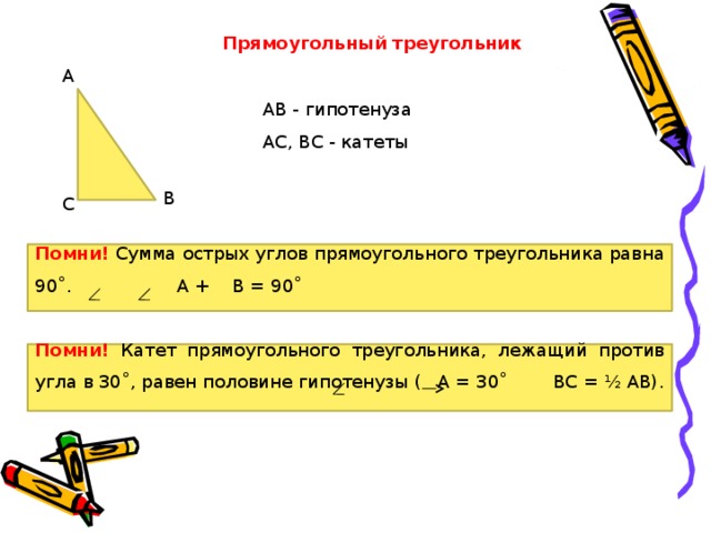 Прямоугольный треугольник А АВ - гипотенуза АС, ВС - катеты В С Помни! Сумма острых углов прямоугольного треугольника равна 90˚.  А + В = 90˚ Помни! Катет прямоугольного треугольника, лежащий против угла в 30˚, равен половине гипотенузы ( А = 30˚ ВС = ½ АВ). 
