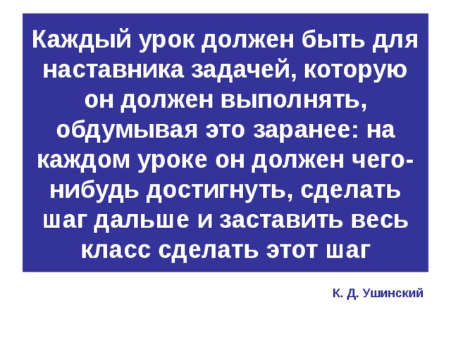 Каждый урок должен быть для наставника задачей, которую он должен выполнять, обдумывая это заранее: на каждом уроке он должен чего-нибудь достигнуть, сделать шаг дальше и заставить весь класс сделать этот шаг К. Д. Ушинский 