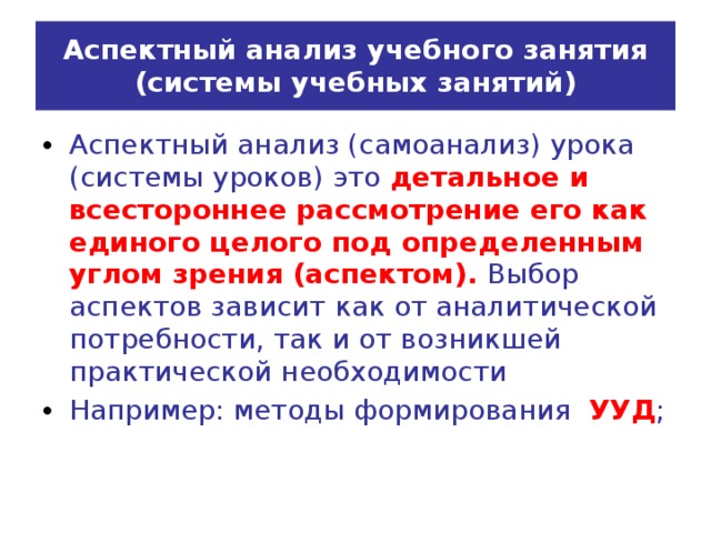 Аспектный анализ учебного занятия  (системы учебных занятий) Аспектный анализ (самоанализ) урока (системы уроков) это детальное и всестороннее рассмотрение его как единого целого под определенным углом зрения (аспектом). Выбор аспектов зависит как от аналитической потребности, так и от возникшей практической необходимости Например: методы формирования УУД ;  