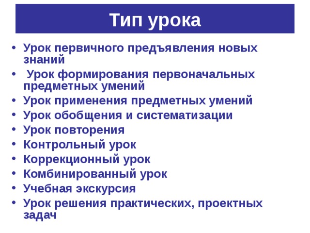 Тип урока Урок первичного предъявления новых знаний  Урок формирования первоначальных предметных умений Урок применения предметных умений Урок обобщения и систематизации Урок повторения Контрольный урок Коррекционный урок Комбинированный урок Учебная экскурсия Урок решения практических, проектных задач 
