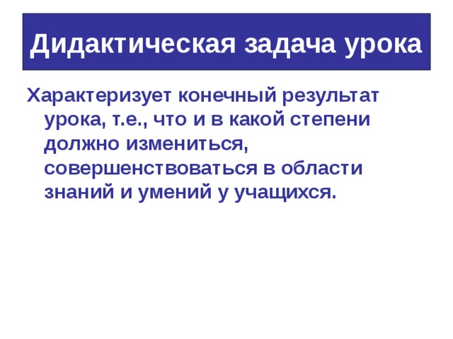 Дидактическая задача урока Характеризует конечный результат урока, т.е., что и в какой степени должно измениться, совершенствоваться в области знаний и умений у учащихся. 