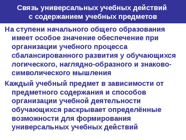 Связь универсальных учебных действий  с содержанием учебных предметов На ступени начального общего образования имеет особое значение обеспечение при организации учебного процесса сбалансированного развития у обучающихся логического, наглядно-образного и знаково-символического мышления Каждый учебный предмет в зависимости от предметного содержания и способов организации учебной деятельности обучающихся раскрывает определённые возможности для формирования универсальных учебных действий 