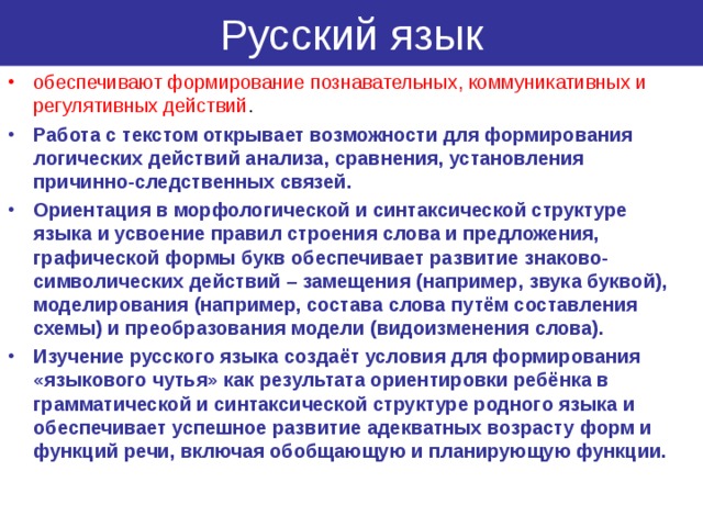Русский язык обеспечивают формирование познавательных, коммуникативных и регулятивных действий . Работа с текстом открывает возможности для формирования логических действий анализа, сравнения, установления причинно-следственных связей. Ориентация в морфологической и синтаксической структуре языка и усвоение правил строения слова и предложения, графической формы букв обеспечивает развитие знаково-символических действий – замещения (например, звука буквой), моделирования (например, состава слова путём составления схемы) и преобразования модели (видоизменения слова). Изучение русского языка создаёт условия для формирования «языкового чутья» как результата ориентировки ребёнка в грамматической и синтаксической структуре родного языка и обеспечивает успешное развитие адекватных возрасту форм и функций речи, включая обобщающую и планирующую функции.  