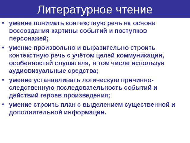 Литературное чтение умение понимать контекстную речь на основе воссоздания картины событий и поступков персонажей; умение произвольно и выразительно строить контекстную речь с учётом целей коммуникации, особенностей слушателя, в том числе используя аудиовизуальные средства; умение устанавливать логическую причинно-следственную последовательность событий и действий героев произведения; умение строить план с выделением существенной и дополнительной информации.  