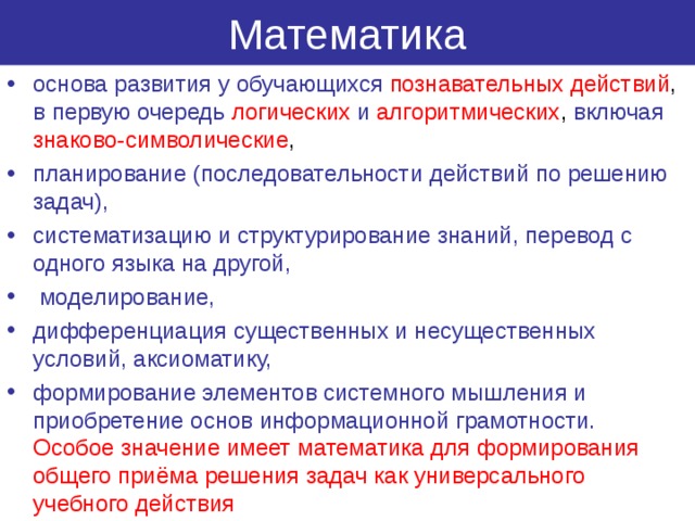Математика основа развития у обучающихся  познавательных действий , в первую очередь  логических  и алгоритмических , включая знаково-символические , планирование (последовательности действий по решению задач), систематизацию и структурирование знаний, перевод с одного языка на другой,  моделирование, дифференциация существенных и несущественных условий, аксиоматику, формирование элементов системного мышления и приобретение основ информационной грамотности.  Особое значение имеет математика для формирования общего приёма решения задач как универсального учебного действия 