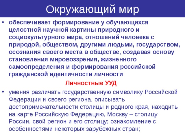 Окружающий мир обеспечивает формирование у обучающихся целостной научной картины природного и социокультурного мира, отношений человека с природой, обществом, другими людьми, государством, осознания своего места в обществе, создавая основу становления мировоззрения, жизненного самоопределения и формирования российской гражданской идентичности личности Личностные УУД умения различать государственную символику Российской Федерации и своего региона, описывать достопримечательности столицы и родного края, находить на карте Российскую Федерацию, Москву – столицу России, свой регион и его столицу; ознакомление с особенностями некоторых зарубежных стран; 